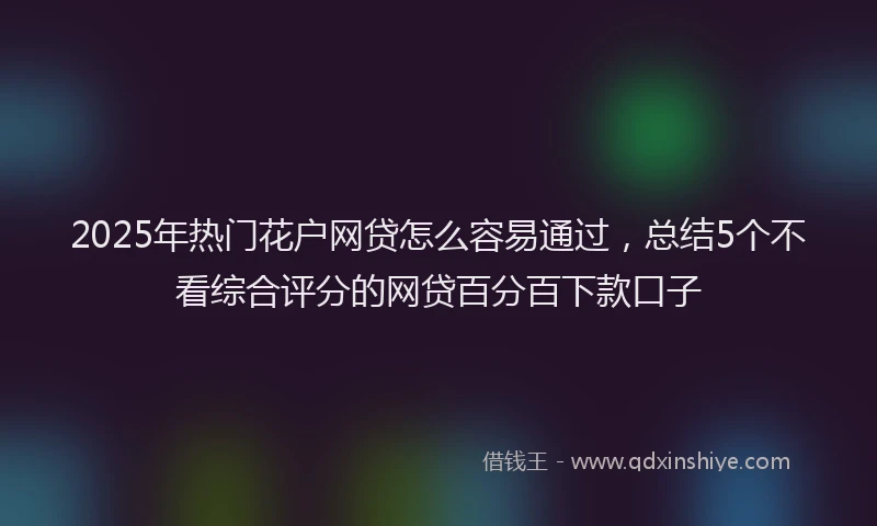 2025年热门花户网贷怎么容易通过，总结5个不看综合评分的网贷百分百下款口子