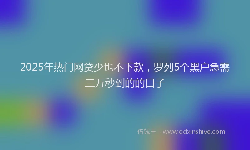 2025年热门网贷少也不下款，罗列5个黑户急需三万秒到的的口子