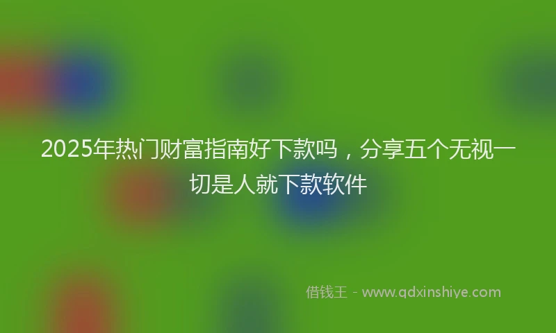 2025年热门财富指南好下款吗，分享五个无视一切是人就下款软件