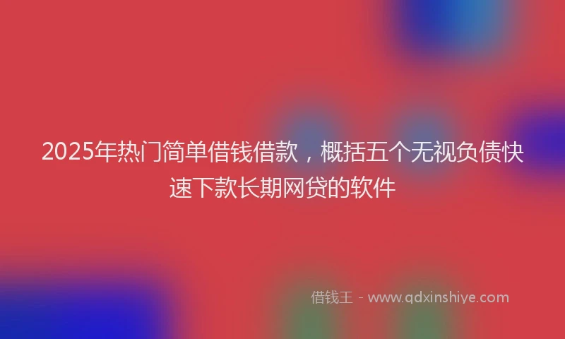 2025年热门简单借钱借款，概括五个无视负债快速下款长期网贷的软件