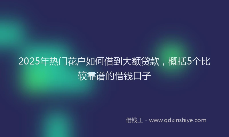 2025年热门花户如何借到大额贷款，概括5个比较靠谱的借钱口子