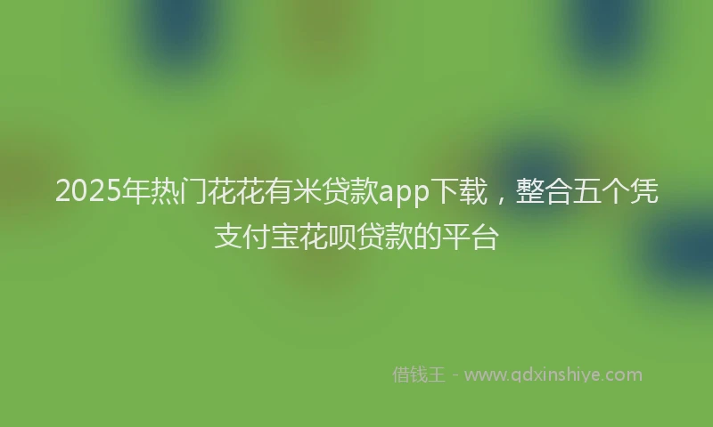 2025年热门花花有米贷款app下载，整合五个凭支付宝花呗贷款的平台