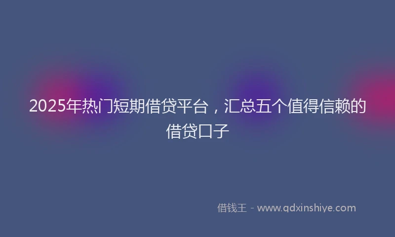 2025年热门短期借贷平台，汇总五个值得信赖的借贷口子