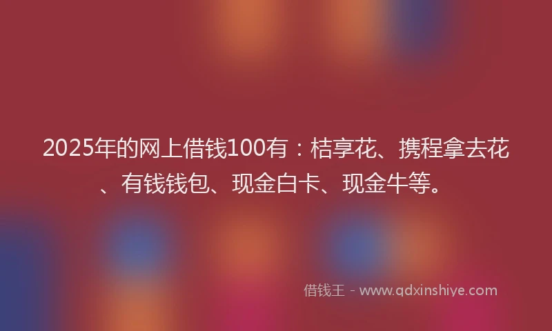 2025年的网上借钱100有：桔享花、携程拿去花、有钱钱包、现金白卡、现金牛等。