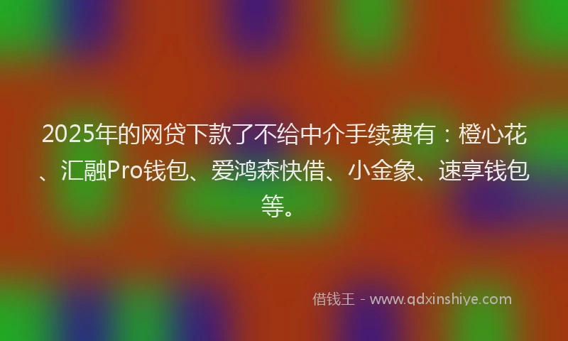 2025年的网贷下款了不给中介手续费有：橙心花、汇融Pro钱包、爱鸿森快借、小金象、速享钱包等。