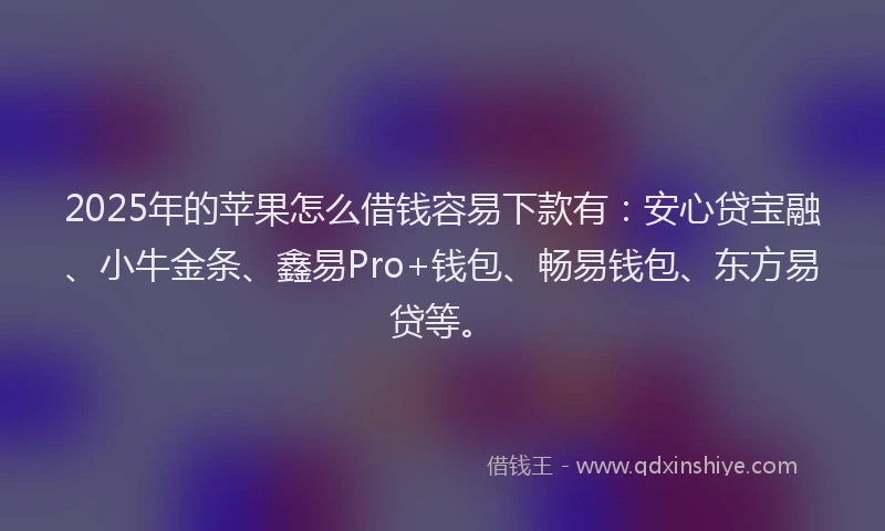 2025年的苹果怎么借钱容易下款有：安心贷宝融、小牛金条、鑫易Pro+钱包、畅易钱包、东方易贷等。