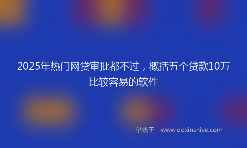 2025年热门网贷审批都不过，概括五个贷款10万比较容易的软件