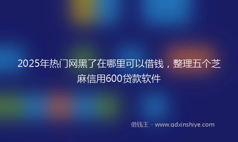 2025年热门网黑了在哪里可以借钱，整理五个芝麻信用600贷款软件
