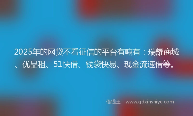 2025年的网贷不看征信的平台有嘛有：瑞耀商城、优品租、51快借、钱袋快易、现金流速借等。