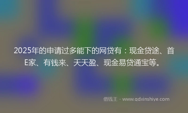 2025年的申请过多能下的网贷有：现金贷途、首E家、有钱来、天天盈、现金易贷通宝等。