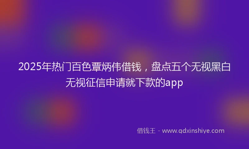 2025年热门百色覃炳伟借钱，盘点五个无视黑白无视征信申请就下款的app