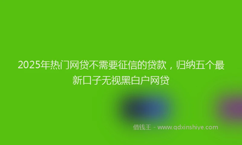 2025年热门网贷不需要征信的贷款，归纳五个最新口子无视黑白户网贷