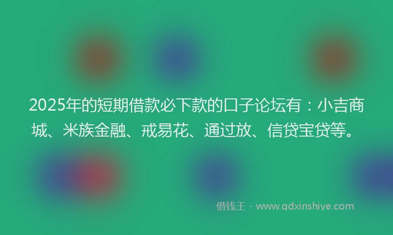 2025年的短期借款必下款的口子论坛有：小吉商城、米族金融、戒易花、通过放、信贷宝贷等。