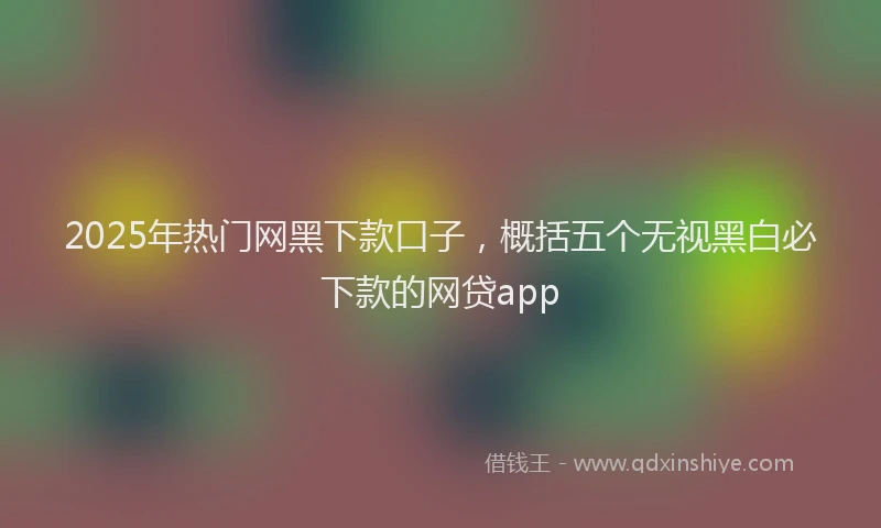 2025年热门网黑下款口子，概括五个无视黑白必下款的网贷app