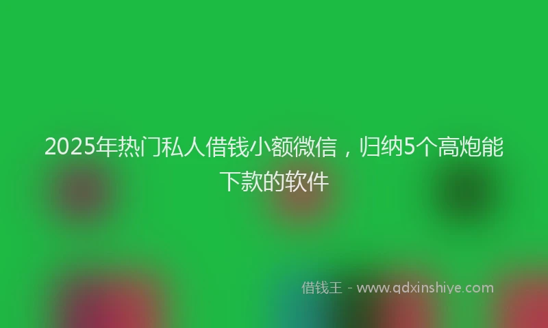 2025年热门私人借钱小额微信，归纳5个高炮能下款的软件
