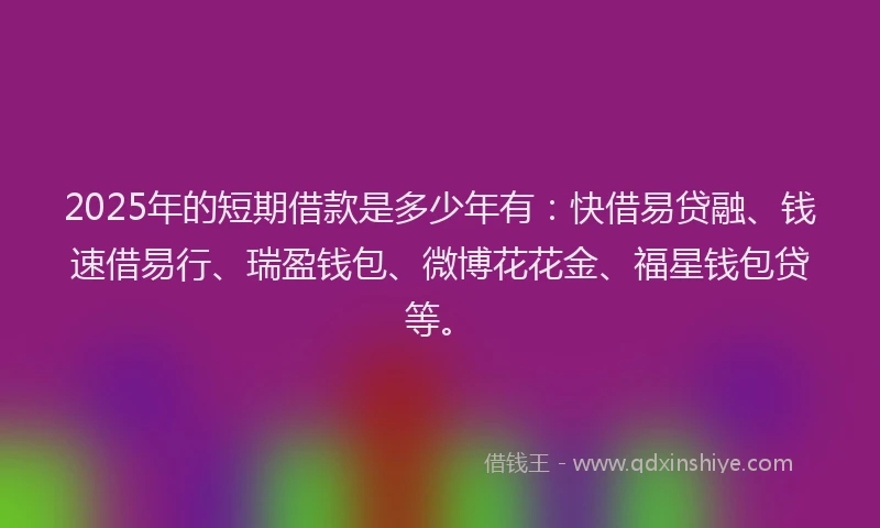 2025年的短期借款是多少年有：快借易贷融、钱速借易行、瑞盈钱包、微博花花金、福星钱包贷等。