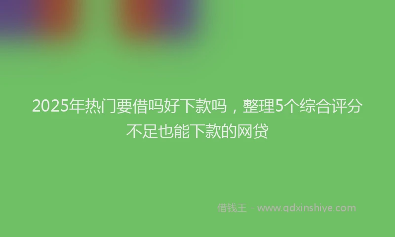 2025年热门要借吗好下款吗，整理5个综合评分不足也能下款的网贷