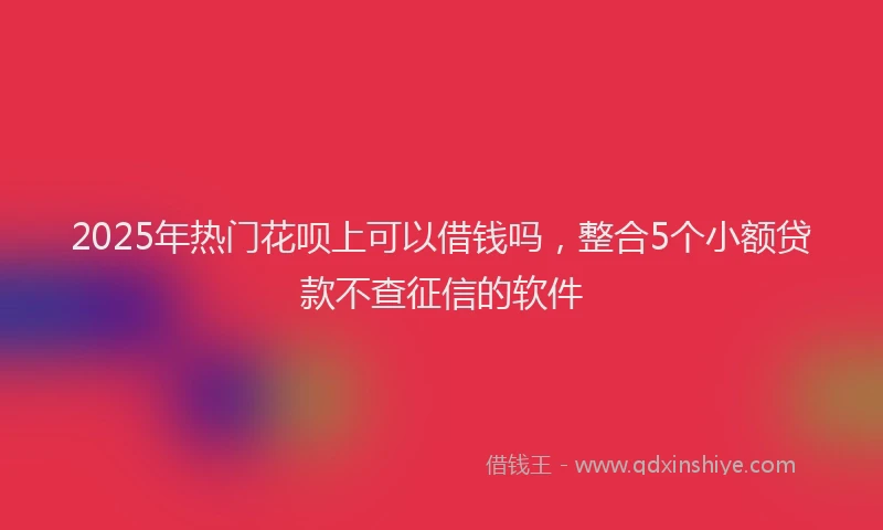 2025年热门花呗上可以借钱吗，整合5个小额贷款不查征信的软件