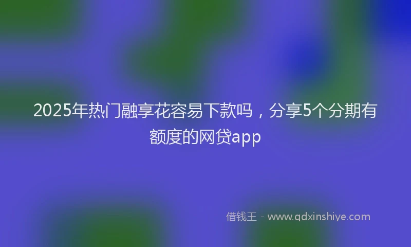2025年热门融享花容易下款吗，分享5个分期有额度的网贷app