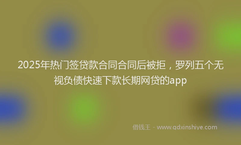 2025年热门签贷款合同合同后被拒，罗列五个无视负债快速下款长期网贷的app