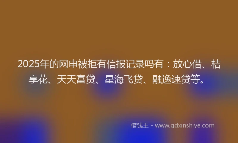 2025年的网申被拒有信报记录吗有：放心借、桔享花、天天富贷、星海飞贷、融逸速贷等。