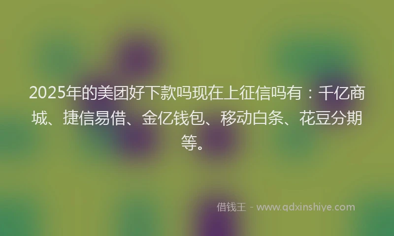 2025年的美团好下款吗现在上征信吗有：千亿商城、捷信易借、金亿钱包、移动白条、花豆分期等。