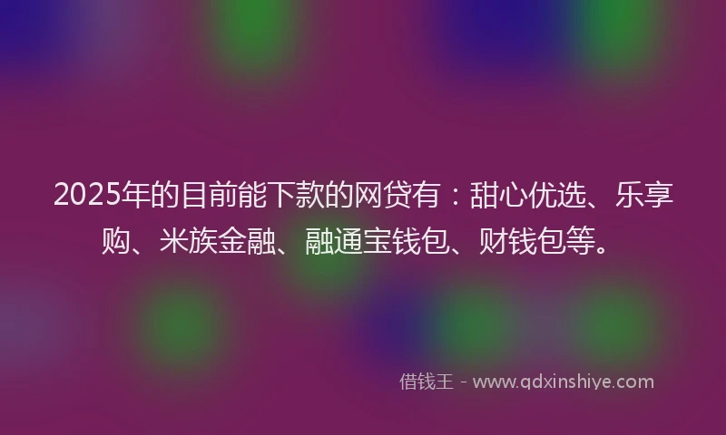 2025年的目前能下款的网贷有：甜心优选、乐享购、米族金融、融通宝钱包、财钱包等。