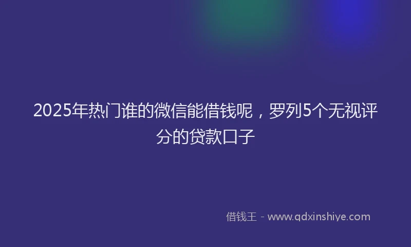 2025年热门谁的微信能借钱呢，罗列5个无视评分的贷款口子