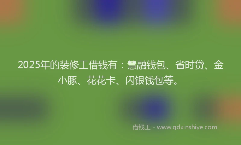 2025年的装修工借钱有：慧融钱包、省时贷、金小豚、花花卡、闪银钱包等。