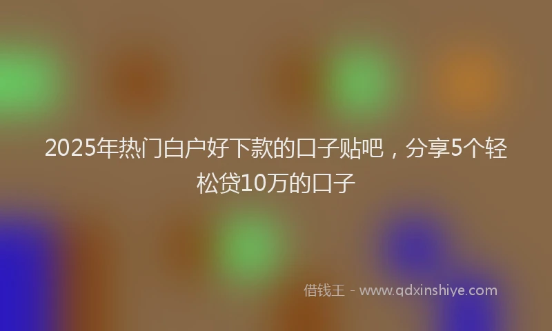 2025年热门白户好下款的口子贴吧，分享5个轻松贷10万的口子