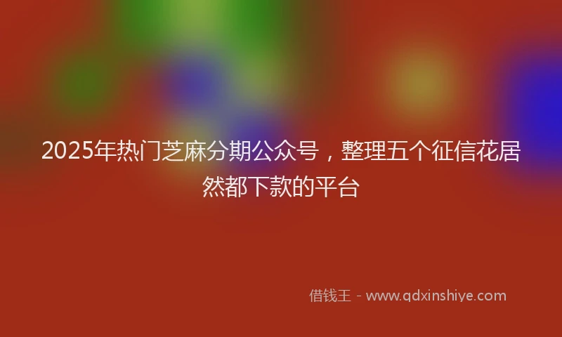 2025年热门芝麻分期公众号，整理五个征信花居然都下款的平台