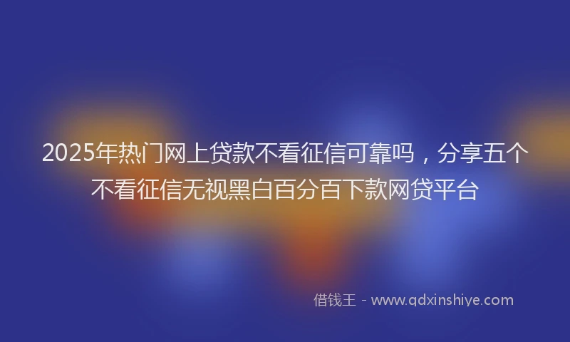 2025年热门网上贷款不看征信可靠吗，分享五个不看征信无视黑白百分百下款网贷平台