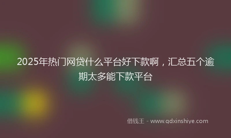 2025年热门网贷什么平台好下款啊，汇总五个逾期太多能下款平台