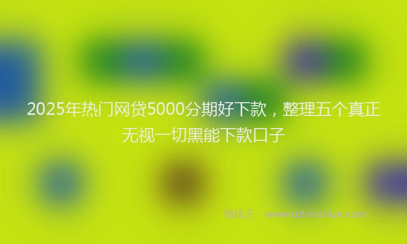 2025年热门网贷5000分期好下款，整理五个真正无视一切黑能下款口子