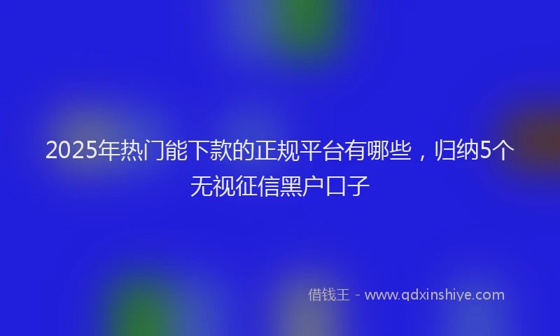 2025年热门能下款的正规平台有哪些，归纳5个无视征信黑户口子