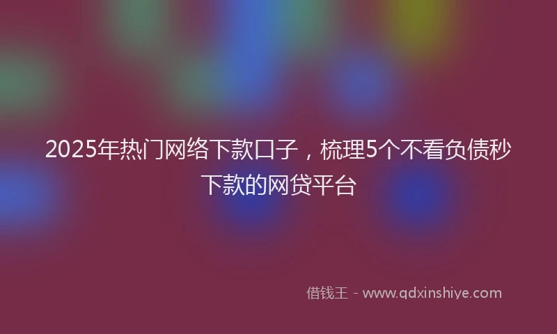 2025年热门网络下款口子，梳理5个不看负债秒下款的网贷平台
