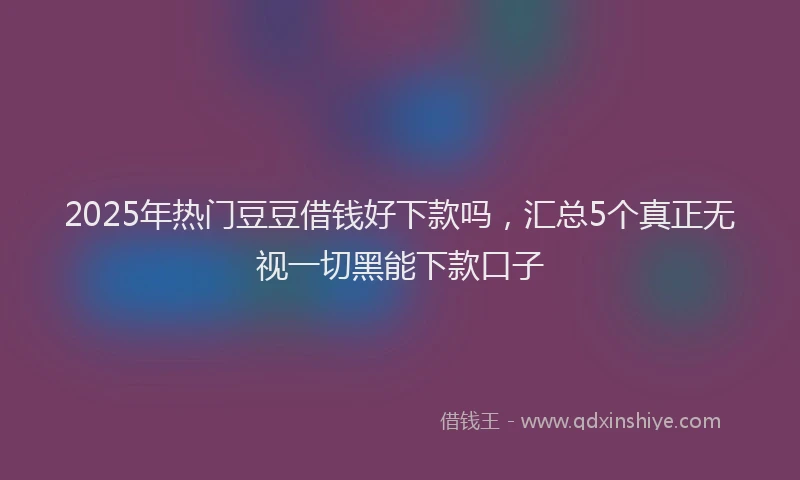2025年热门豆豆借钱好下款吗，汇总5个真正无视一切黑能下款口子
