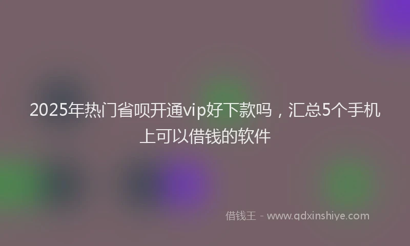 2025年热门省呗开通vip好下款吗，汇总5个手机上可以借钱的软件
