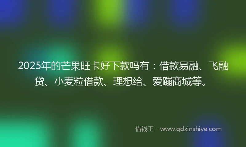 2025年的芒果旺卡好下款吗有：借款易融、飞融贷、小麦粒借款、理想给、爱蹦商城等。
