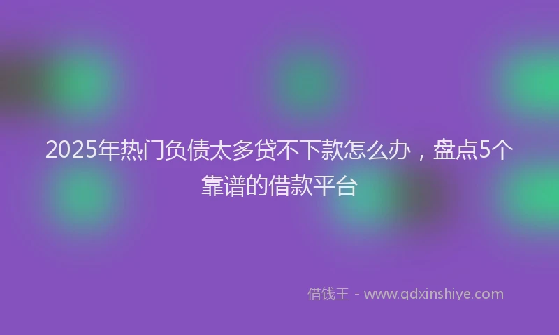 2025年热门负债太多贷不下款怎么办，盘点5个靠谱的借款平台