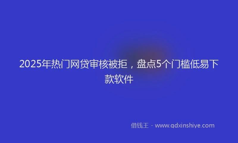 2025年热门网贷审核被拒，盘点5个门槛低易下款软件