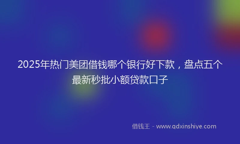 2025年热门美团借钱哪个银行好下款，盘点五个最新秒批小额贷款口子