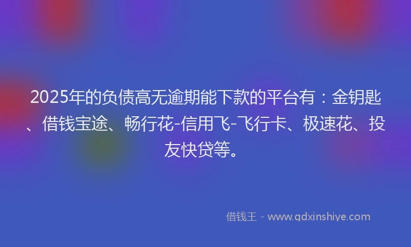 2025年的负债高无逾期能下款的平台有：金钥匙、借钱宝途、畅行花-信用飞-飞行卡、极速花、投友快贷等。