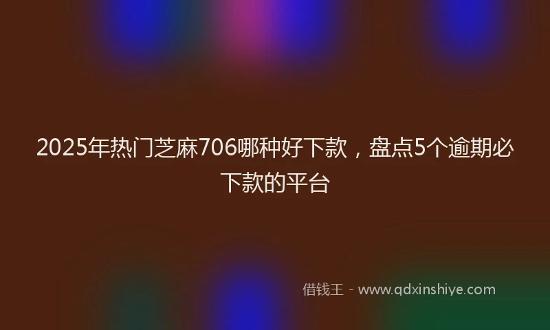 2025年热门芝麻706哪种好下款，盘点5个逾期必下款的平台