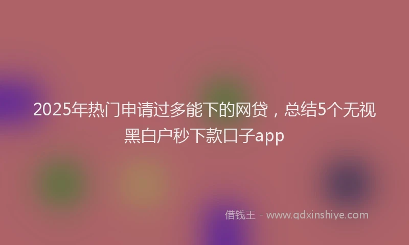 2025年热门申请过多能下的网贷，总结5个无视黑白户秒下款口子app