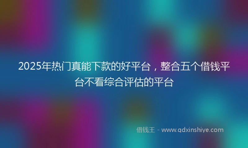 2025年热门真能下款的好平台，整合五个借钱平台不看综合评估的平台