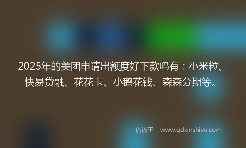 2025年的美团申请出额度好下款吗有：小米粒、快易贷融、花花卡、小鹅花钱、森森分期等。