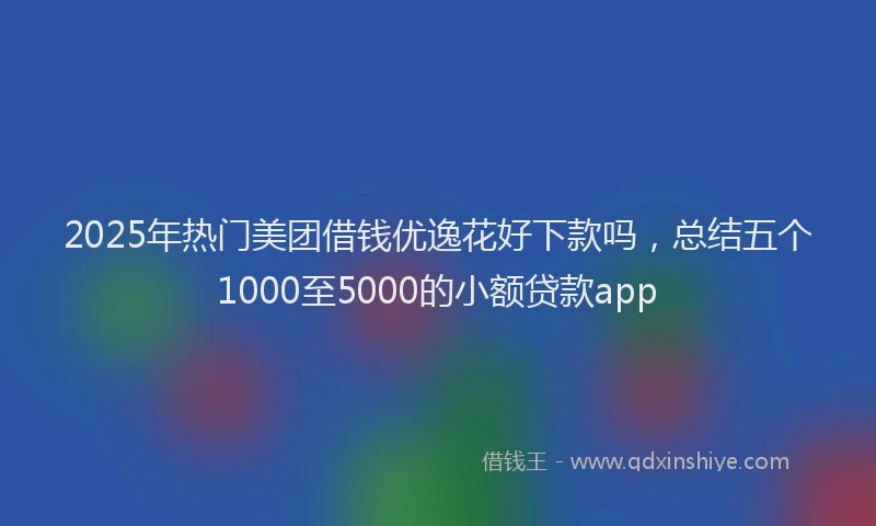 2025年热门美团借钱优逸花好下款吗，总结五个1000至5000的小额贷款app