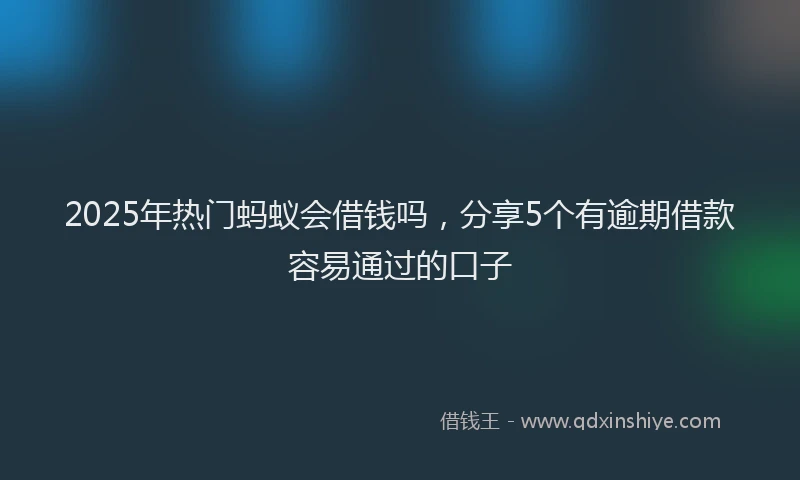 2025年热门蚂蚁会借钱吗，分享5个有逾期借款容易通过的口子