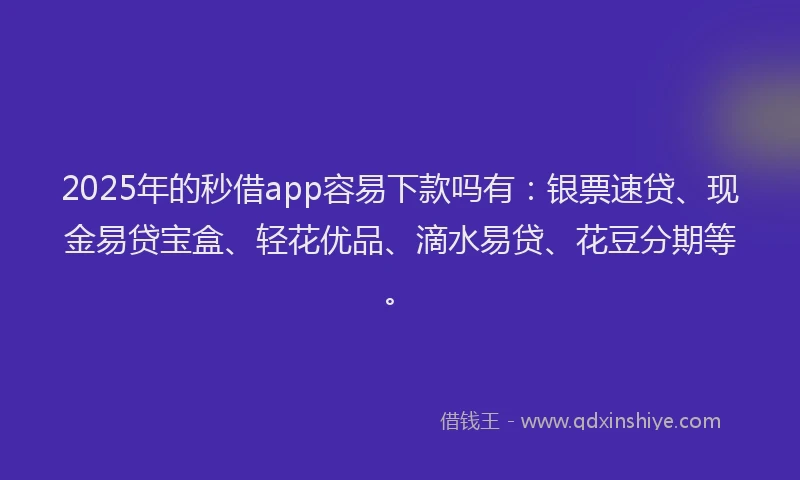 2025年的秒借app容易下款吗有：银票速贷、现金易贷宝盒、轻花优品、滴水易贷、花豆分期等。
